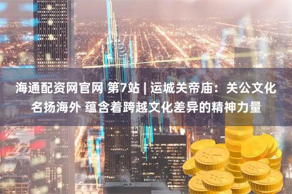 海通配资网官网 第7站 | 运城关帝庙:关公文化名扬海外 蕴含着跨越文化差异的精神力量