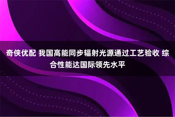 奇侠优配 我国高能同步辐射光源通过工艺验收 综合性能达国际领先水平
