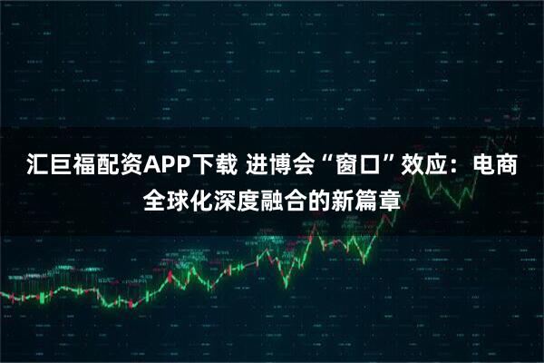 汇巨福配资APP下载 进博会“窗口”效应：电商全球化深度融合的新篇章