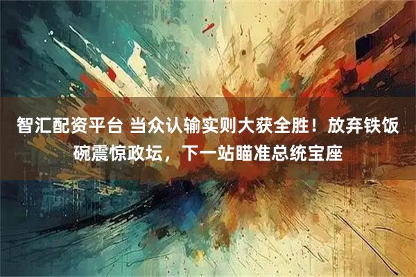 智汇配资平台 当众认输实则大获全胜！放弃铁饭碗震惊政坛，下一站瞄准总统宝座