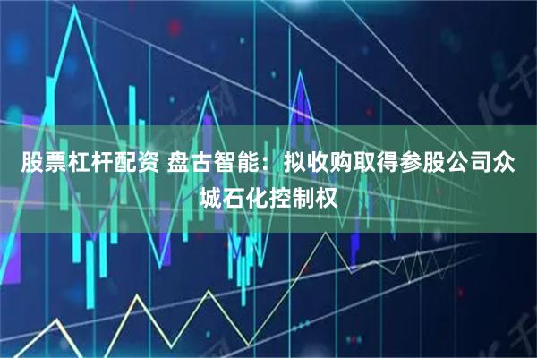 股票杠杆配资 盘古智能：拟收购取得参股公司众城石化控制权