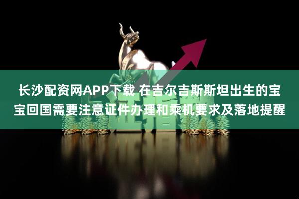 长沙配资网APP下载 在吉尔吉斯斯坦出生的宝宝回国需要注意证件办理和乘机要求及落地提醒