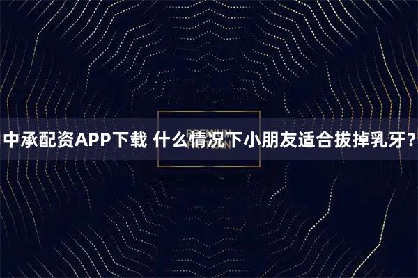 中承配资APP下载 什么情况下小朋友适合拔掉乳牙？