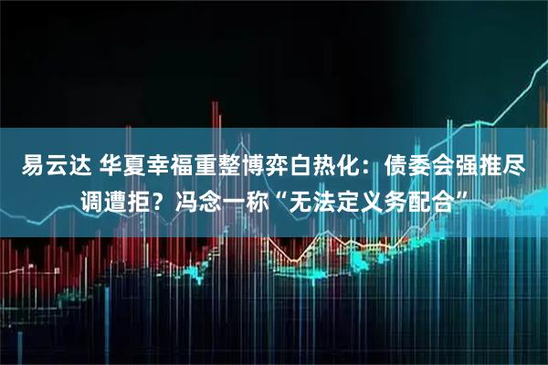 易云达 华夏幸福重整博弈白热化：债委会强推尽调遭拒？冯念一称“无法定义务配合”