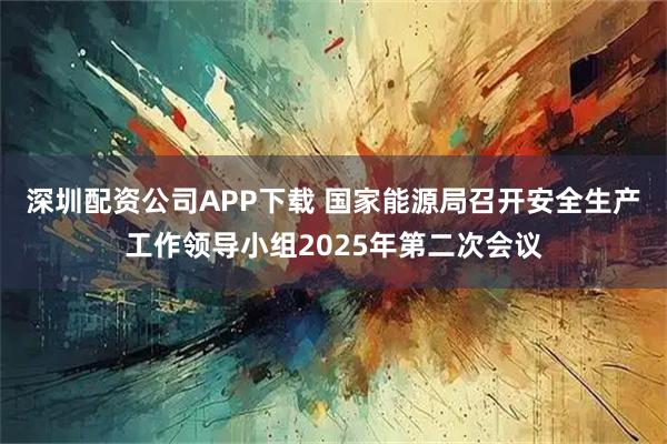 深圳配资公司APP下载 国家能源局召开安全生产工作领导小组2025年第二次会议