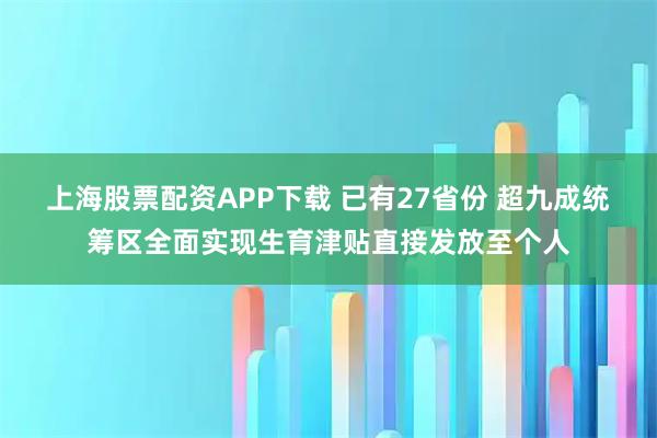 上海股票配资APP下载 已有27省份 超九成统筹区全面实现生育津贴直接发放至个人