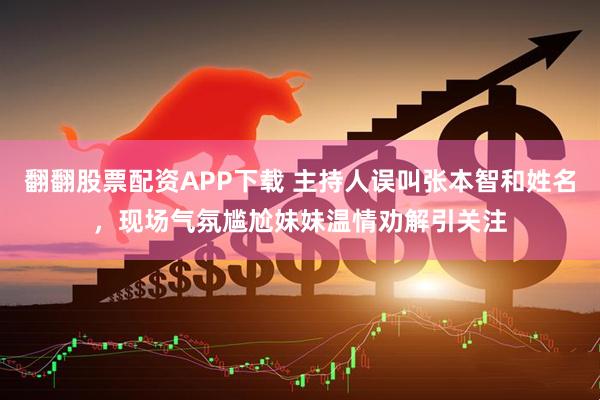 翻翻股票配资APP下载 主持人误叫张本智和姓名，现场气氛尴尬妹妹温情劝解引关注