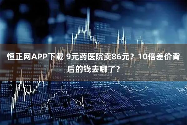 恒正网APP下载 9元药医院卖86元？10倍差价背后的钱去哪了？