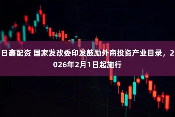 日鑫配资 国家发改委印发鼓励外商投资产业目录，2026年2月1日起施行