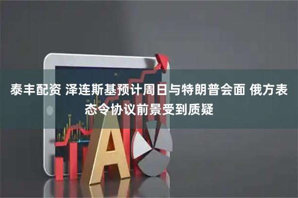 泰丰配资 泽连斯基预计周日与特朗普会面 俄方表态令协议前景受到质疑