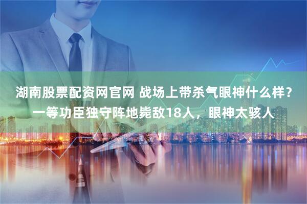 湖南股票配资网官网 战场上带杀气眼神什么样？一等功臣独守阵地毙敌18人，眼神太骇人