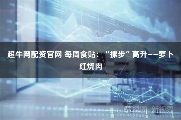 超牛网配资官网 每周食贴：“摞步”高升——萝卜红烧肉