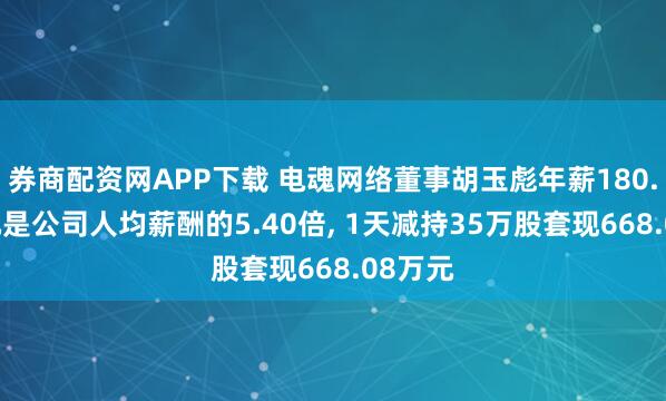 券商配资网APP下载 电魂网络董事胡玉彪年薪180.08万元是公司人均薪酬的5.40倍, 1天减持35万股套现668.08万元