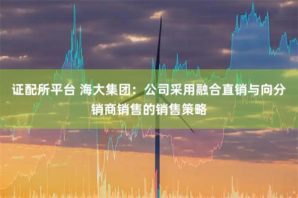 证配所平台 海大集团：公司采用融合直销与向分销商销售的销售策略