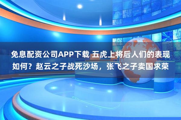 免息配资公司APP下载 五虎上将后人们的表现如何？赵云之子战死沙场，张飞之子卖国求荣