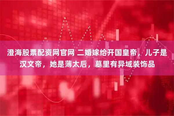 澄海股票配资网官网 二婚嫁给开国皇帝，儿子是汉文帝，她是薄太后，墓里有异域装饰品