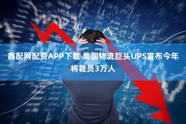 鑫配网配资APP下载 美国物流巨头UPS宣布今年将裁员3万人