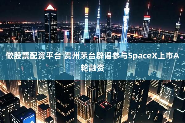 做股票配资平台 贵州茅台辟谣参与SpaceX上市A轮融资