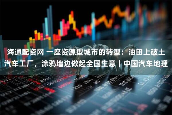 海通配资网 一座资源型城市的转型:油田上破土汽车工厂,涂鸦墙边做起全国生意丨中国汽车地理