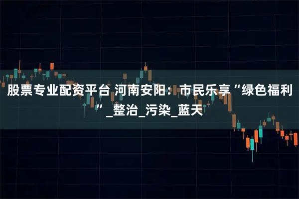 股票专业配资平台 河南安阳：市民乐享“绿色福利”_整治_污染_蓝天