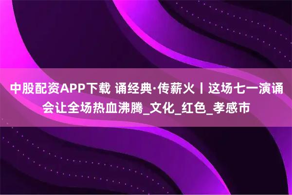 中股配资APP下载 诵经典·传薪火丨这场七一演诵会让全场热血沸腾_文化_红色_孝感市