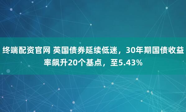 终端配资官网 英国债券延续低迷，30年期国债收益率飙升20个基点，至5.43%
