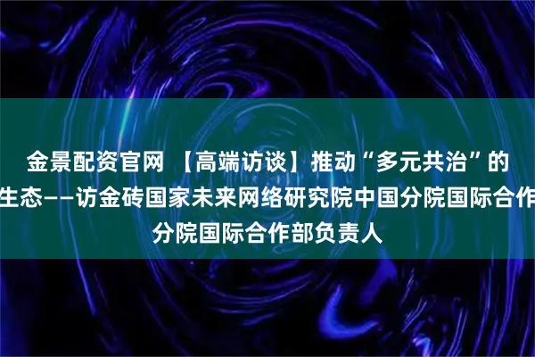 金景配资官网 【高端访谈】推动“多元共治”的人工智能生态——访金砖国家未来网络研究院中国分院国际合作部负责人