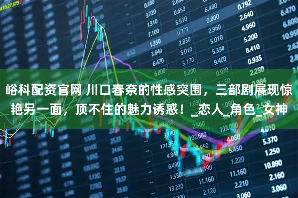 峪科配资官网 川口春奈的性感突围，三部剧展现惊艳另一面，顶不住的魅力诱惑！_恋人_角色_女神