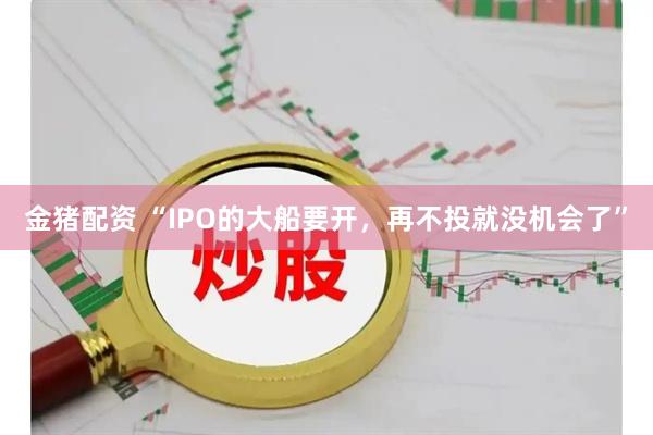 金猪配资 “IPO的大船要开，再不投就没机会了”