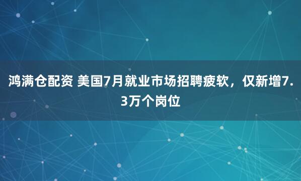 鸿满仓配资 美国7月就业市场招聘疲软，仅新增7.3万个岗位