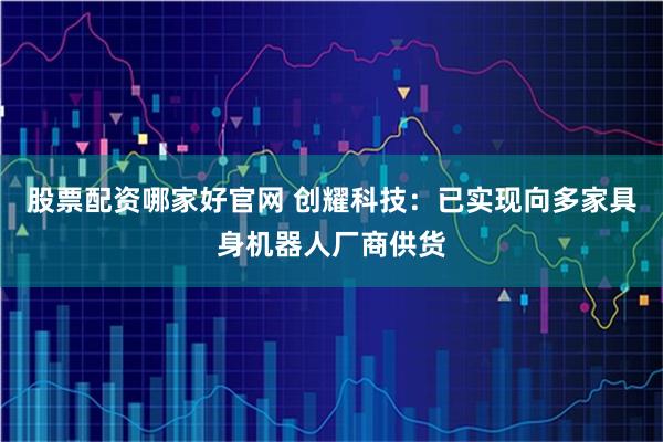 股票配资哪家好官网 创耀科技：已实现向多家具身机器人厂商供货