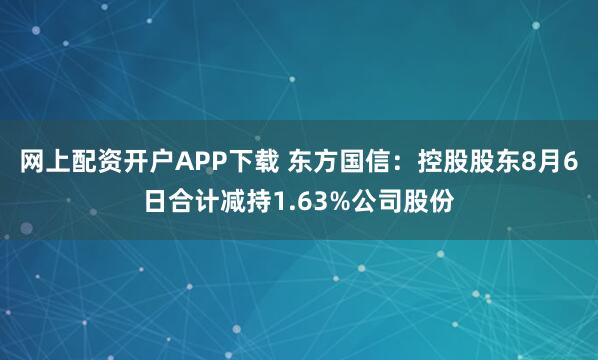 网上配资开户APP下载 东方国信：控股股东8月6日合计减持1.63%公司股份