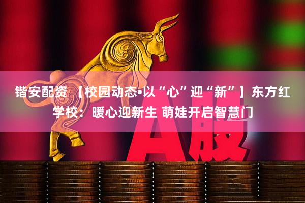 锴安配资 【校园动态•以“心”迎“新”】东方红学校：暖心迎新生 萌娃开启智慧门