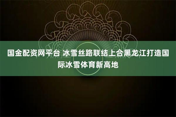 国金配资网平台 冰雪丝路联结上合黑龙江打造国际冰雪体育新高地