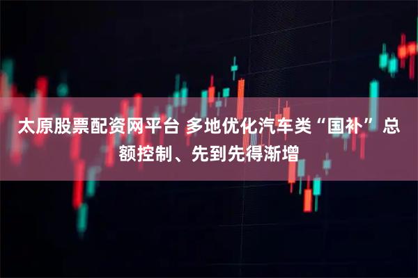 太原股票配资网平台 多地优化汽车类“国补” 总额控制、先到先得渐增