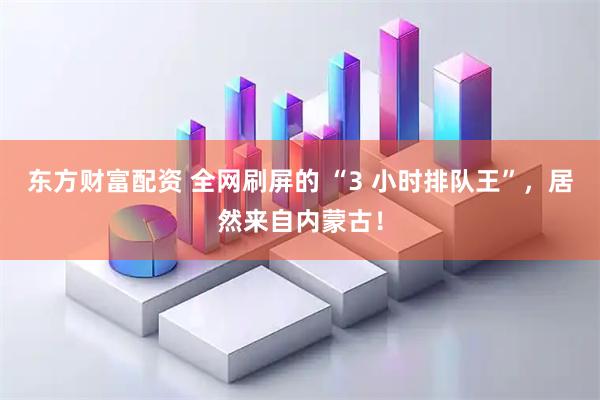 东方财富配资 全网刷屏的 “3 小时排队王”,居然来自内蒙古!