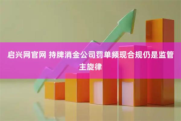 启兴网官网 持牌消金公司罚单频现合规仍是监管主旋律