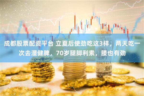 成都股票配资平台 立夏后使劲吃这3样，两天吃一次去湿健脾，70岁腿脚利索，腰也有劲